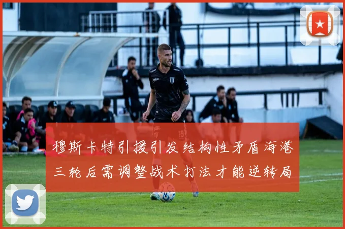 穆斯卡特引援引发结构性矛盾海港三轮后需调整战术打法才能逆转局面