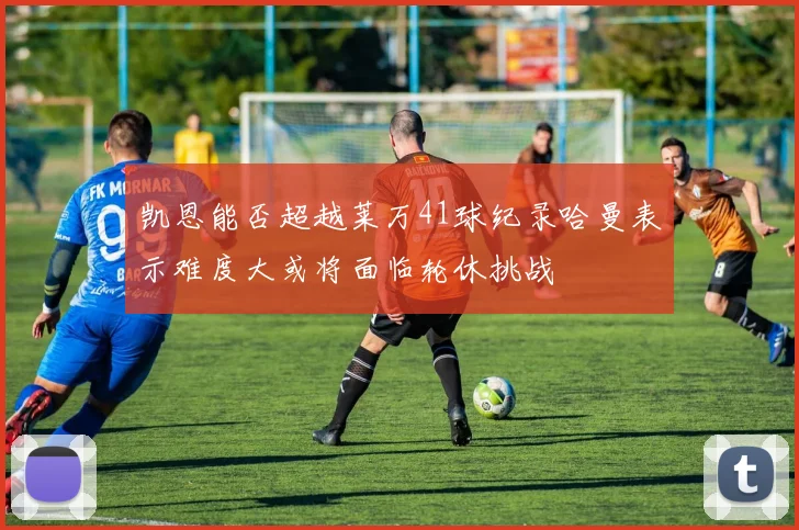 凯恩能否超越莱万41球纪录哈曼表示难度大或将面临轮休挑战