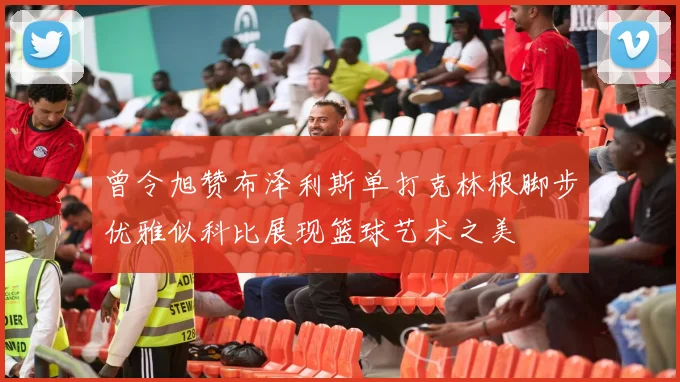 曾令旭赞布泽利斯单打克林根脚步优雅似科比展现篮球艺术之美