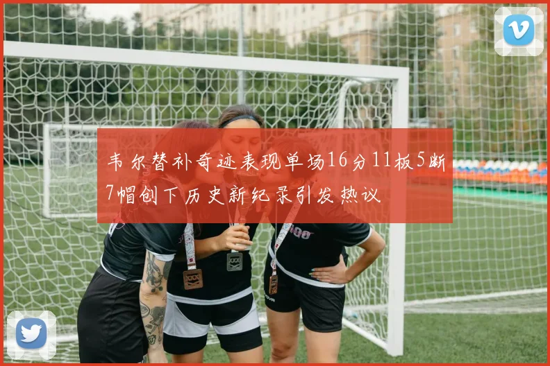 韦尔替补奇迹表现单场16分11板5断7帽创下历史新纪录引发热议