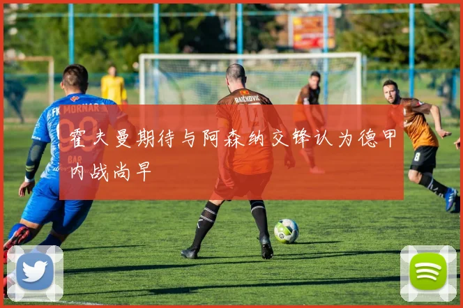 霍夫曼期待与阿森纳交锋认为德甲内战尚早