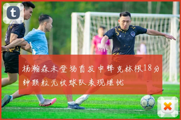 杨瀚森未登场首发中锋克林根18分钟颗粒无收球队表现堪忧