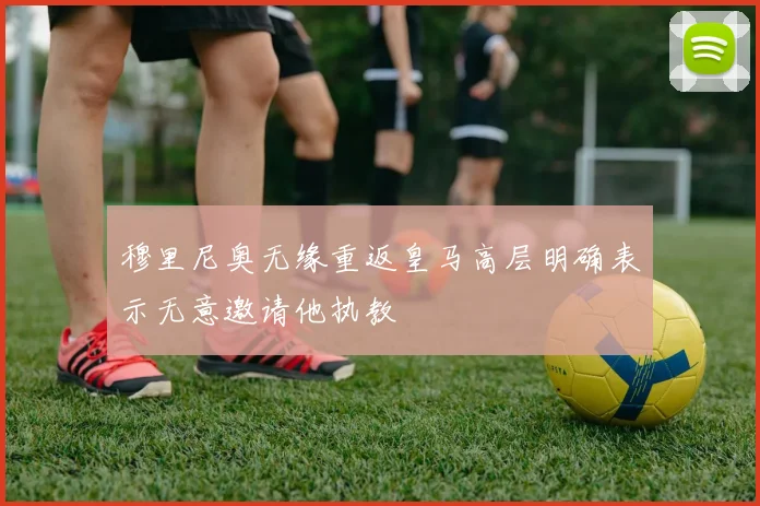 穆里尼奥无缘重返皇马高层明确表示无意邀请他执教