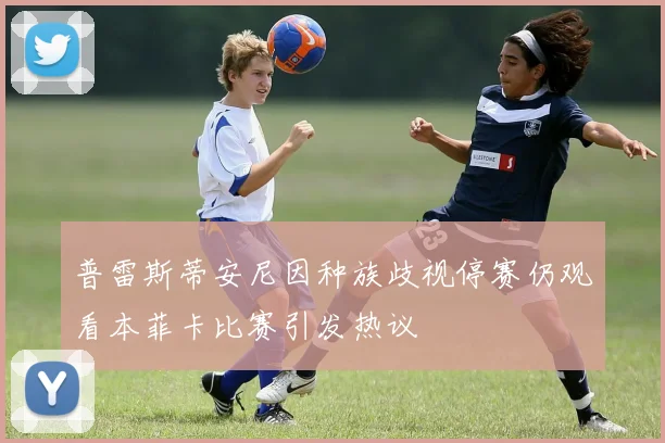 普雷斯蒂安尼因种族歧视停赛仍观看本菲卡比赛引发热议