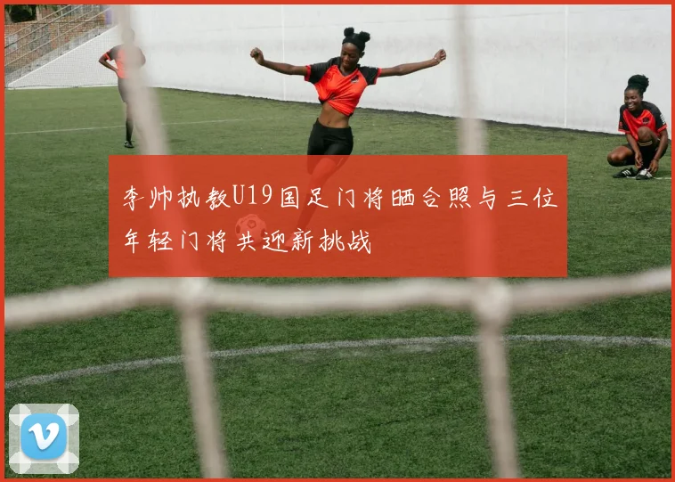 李帅执教U19国足门将晒合照与三位年轻门将共迎新挑战