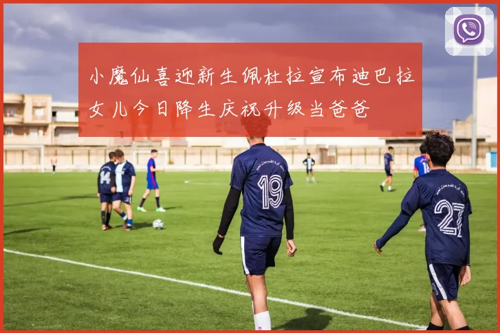 小魔仙喜迎新生佩杜拉宣布迪巴拉女儿今日降生庆祝升级当爸爸