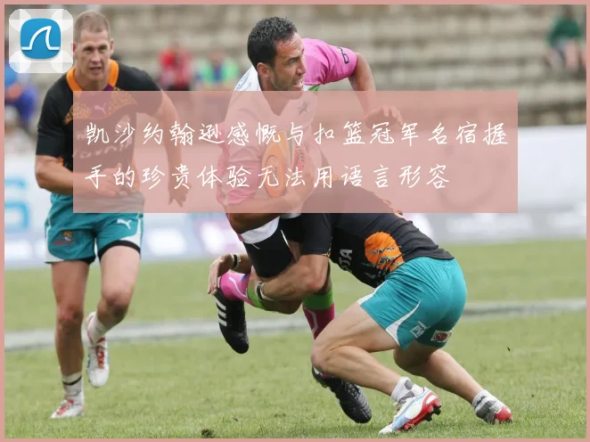 凯沙约翰逊感慨与扣篮冠军名宿握手的珍贵体验无法用语言形容