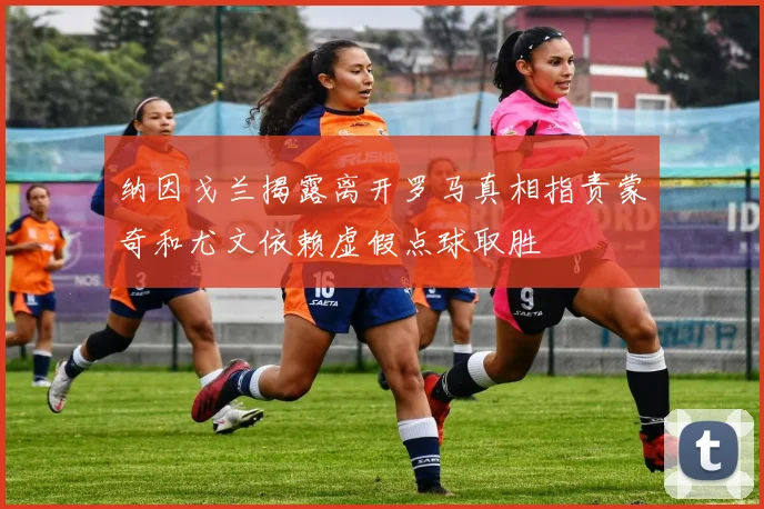 纳因戈兰揭露离开罗马真相指责蒙奇和尤文依赖虚假点球取胜