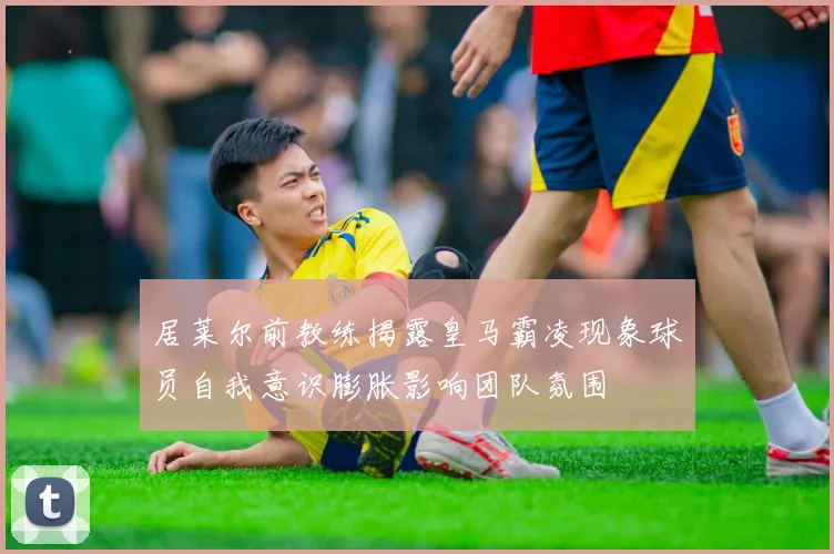 居莱尔前教练揭露皇马霸凌现象球员自我意识膨胀影响团队氛围